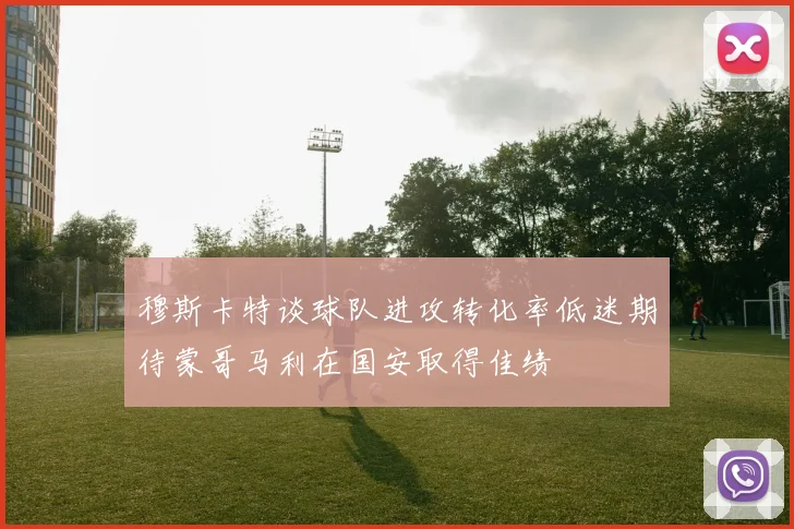 穆斯卡特谈球队进攻转化率低迷期待蒙哥马利在国安取得佳绩