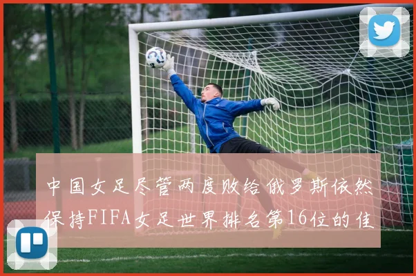 中国女足尽管两度败给俄罗斯依然保持FIFA女足世界排名第16位的佳绩