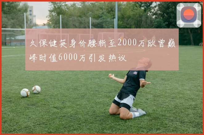 久保健英身价腰斩至2000万欧曾巅峰时值6000万引发热议