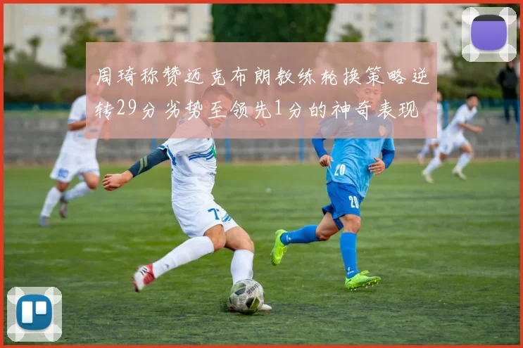 周琦称赞迈克布朗教练轮换策略逆转29分劣势至领先1分的神奇表现