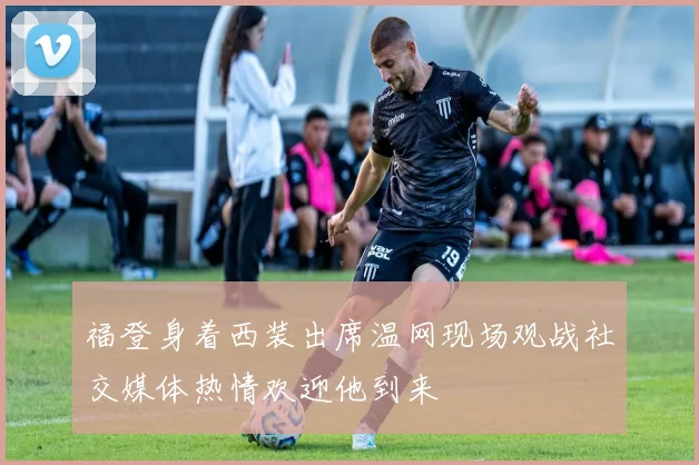 福登身着西装出席温网现场观战社交媒体热情欢迎他到来