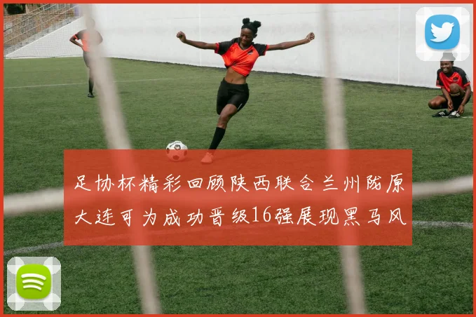 足协杯精彩回顾陕西联合兰州陇原大连可为成功晋级16强展现黑马风采