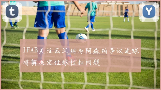 IFAB关注西汉姆与阿森纳争议进球将解决定位球拉扯问题