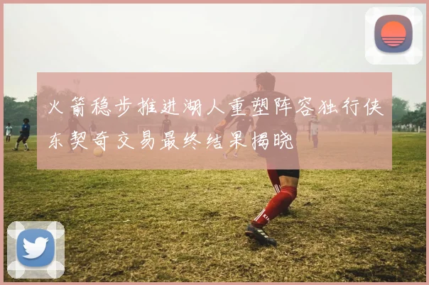 火箭稳步推进湖人重塑阵容独行侠东契奇交易最终结果揭晓