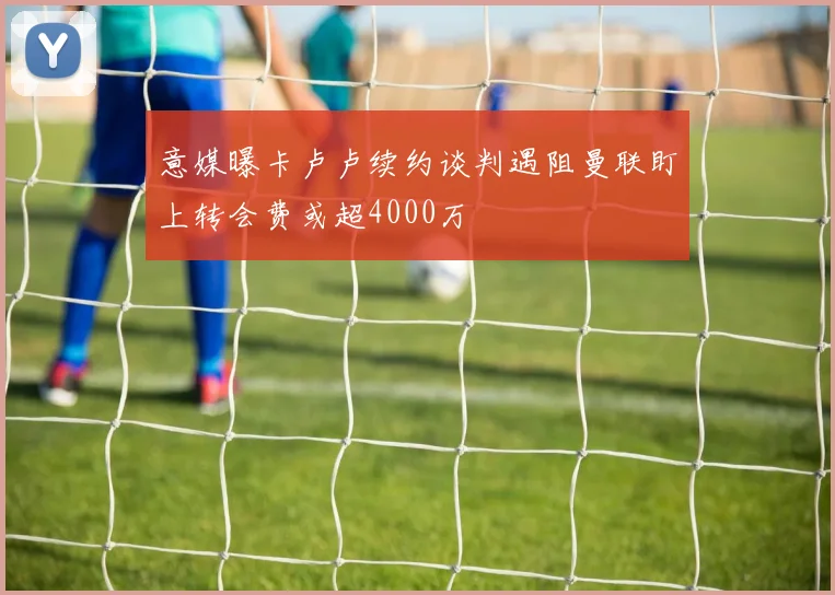意媒曝卡卢卢续约谈判遇阻曼联盯上转会费或超4000万