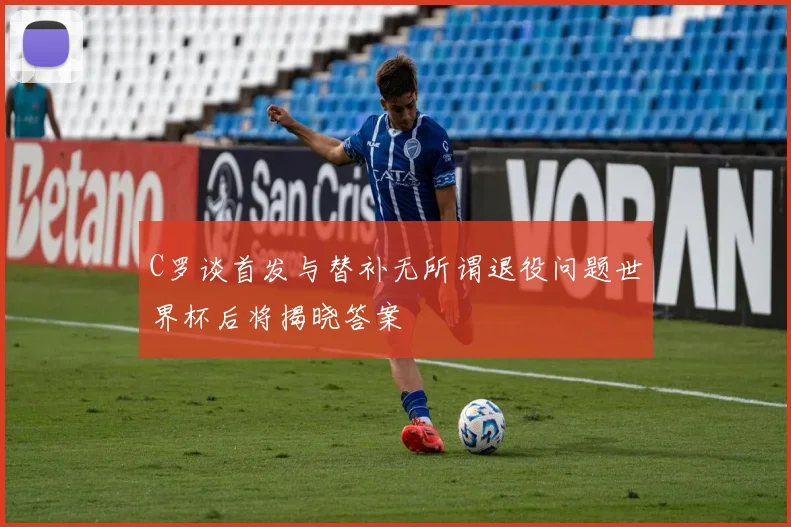 C罗谈首发与替补无所谓退役问题世界杯后将揭晓答案