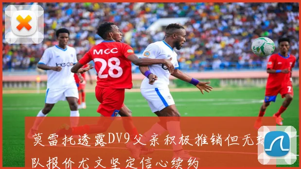 莫雷托透露DV9父亲积极推销但无球队报价尤文坚定信心续约