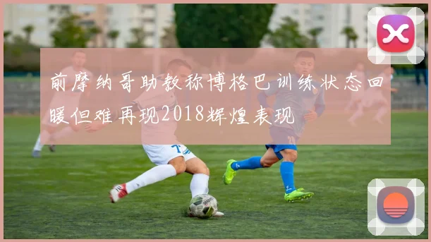 前摩纳哥助教称博格巴训练状态回暖但难再现2018辉煌表现