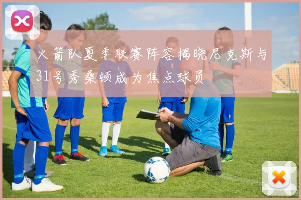 火箭队夏季联赛阵容揭晓尼克斯与31号秀桑顿成为焦点球员