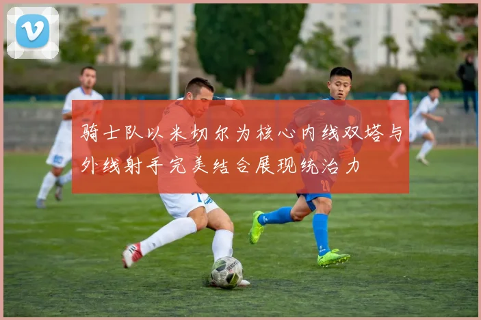 骑士队以米切尔为核心内线双塔与外线射手完美结合展现统治力