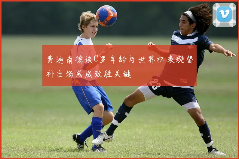 费迪南德谈C罗年龄与世界杯表现替补出场或成致胜关键