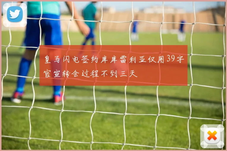 皇马闪电签约库库雷利亚仅用39字官宣转会过程不到三天