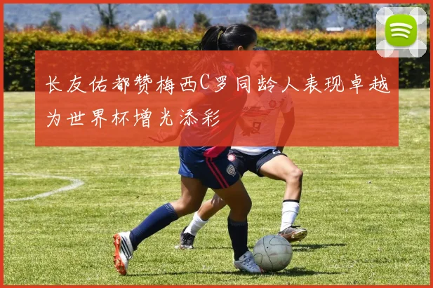 长友佑都赞梅西C罗同龄人表现卓越为世界杯增光添彩