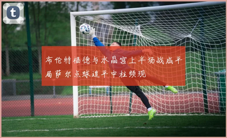 布伦特福德与水晶宫上半场战成平局萨尔点球追平中柱频现