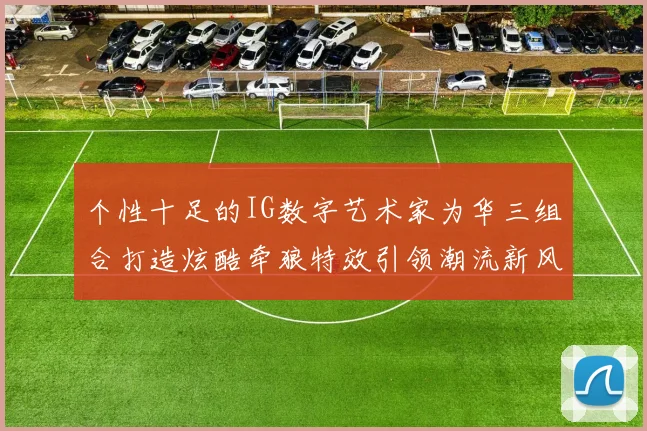 个性十足的IG数字艺术家为华三组合打造炫酷牵狼特效引领潮流新风尚