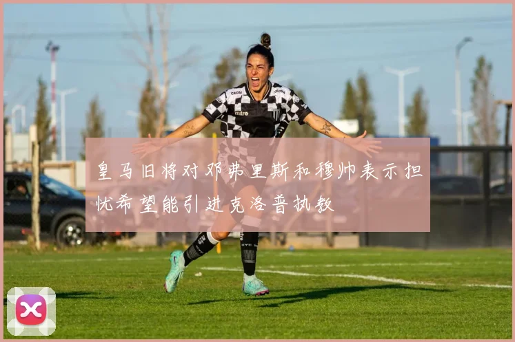 皇马旧将对邓弗里斯和穆帅表示担忧希望能引进克洛普执教