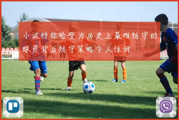 小波特称哈登为历史上最难防守的球员背后防守策略令人惊讶